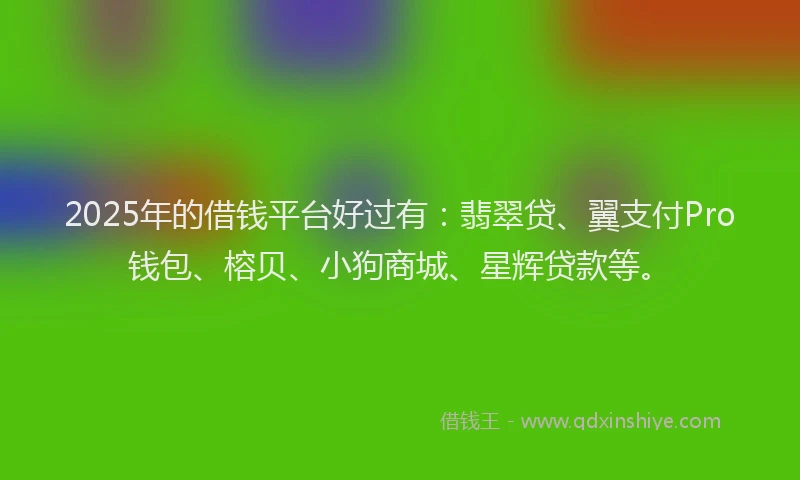 2025年的借钱平台好过有：翡翠贷、翼支付Pro钱包、榕贝、小狗商城、星辉贷款等。