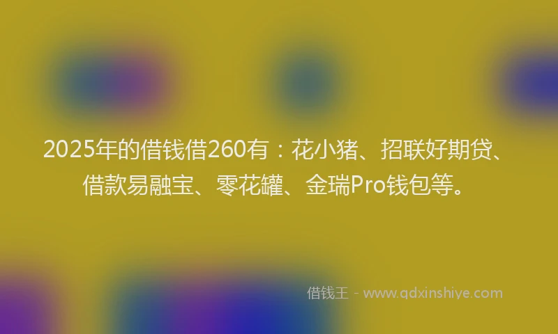 2025年的借钱借260有:花小猪、招联好期贷、借款易融宝、零花罐、金瑞Pro钱包等。