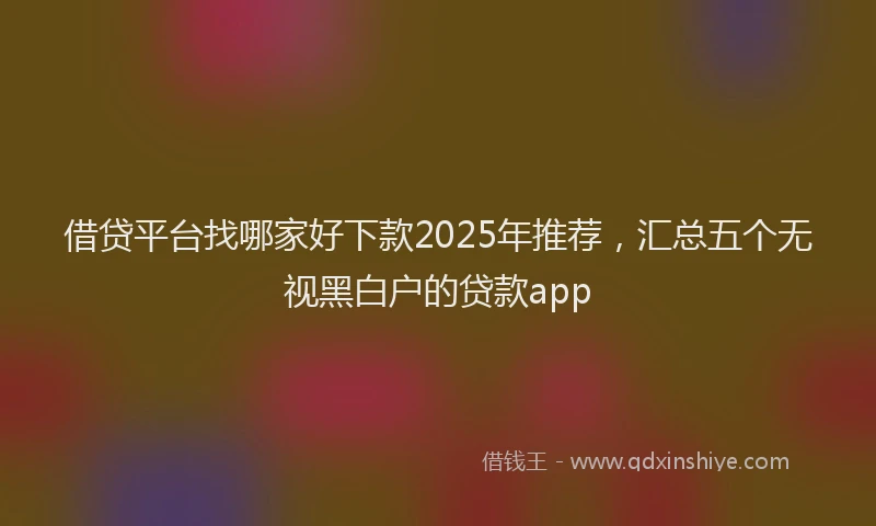 借贷平台找哪家好下款2025年推荐，汇总五个无视黑白户的贷款app