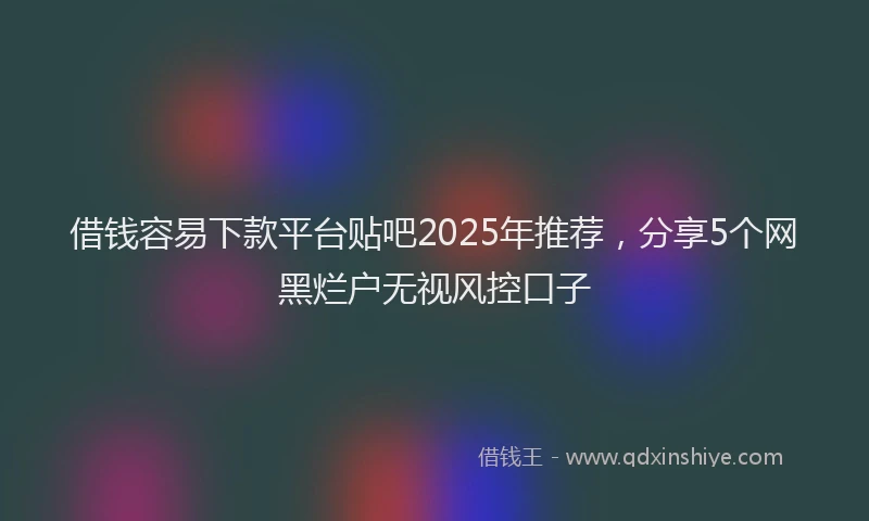 借钱容易下款平台贴吧2025年推荐，分享5个网黑烂户无视风控口子