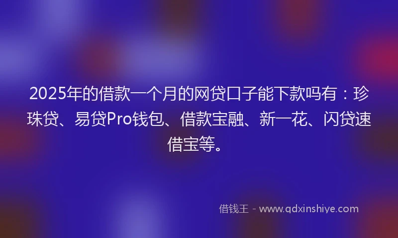 2025年的借款一个月的网贷口子能下款吗有：珍珠贷、易贷Pro钱包、借款宝融、新一花、闪贷速借宝等。