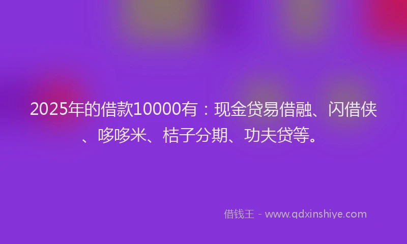 2025年的借款10000有：现金贷易借融、闪借侠、哆哆米、桔子分期、功夫贷等。