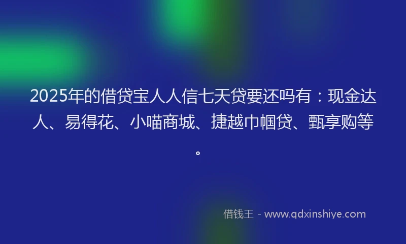 2025年的借贷宝人人信七天贷要还吗有：现金达人、易得花、小喵商城、捷越巾帼贷、甄享购等。