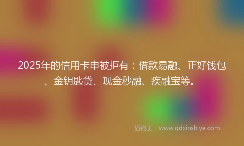 2025年的信用卡申被拒有：借款易融、正好钱包、金钥匙贷、现金秒融、疾融宝等。