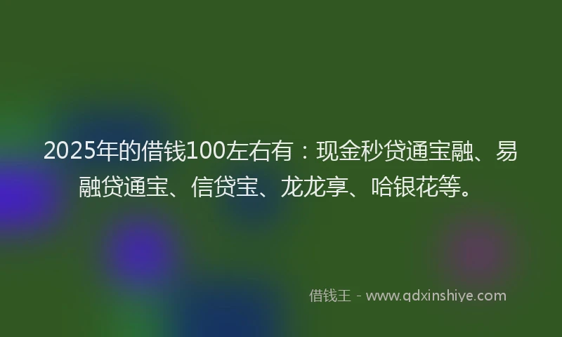 2025年的借钱100左右有：现金秒贷通宝融、易融贷通宝、信贷宝、龙龙享、哈银花等。