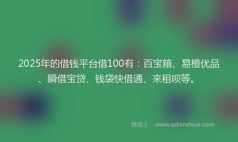 2025年的借钱平台借100有：百宝箱、易橙优品、瞬借宝贷、钱袋快借通、来租呗等。