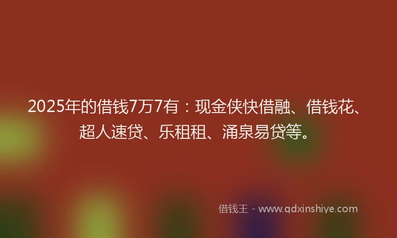 2025年的借钱7万7有：现金侠快借融、借钱花、超人速贷、乐租租、涌泉易贷等。