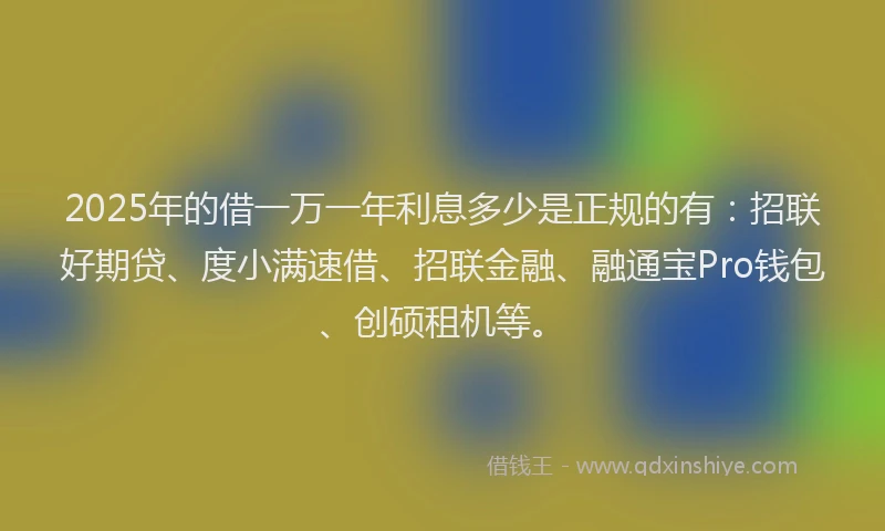 2025年的借一万一年利息多少是正规的有：招联好期贷、度小满速借、招联金融、融通宝Pro钱包、创硕租机等。