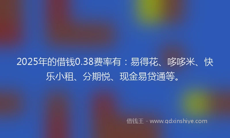 2025年的借钱0.38费率有：易得花、哆哆米、快乐小租、分期悦、现金易贷通等。