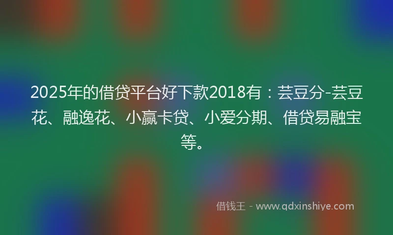 2025年的借贷平台好下款2018有：芸豆分-芸豆花、融逸花、小赢卡贷、小爱分期、借贷易融宝等。