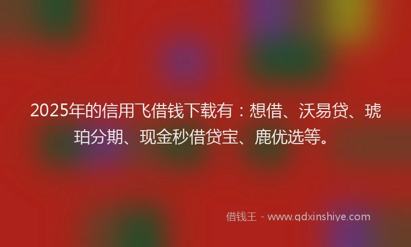 2025年的信用飞借钱下载有：想借、沃易贷、琥珀分期、现金秒借贷宝、鹿优选等。