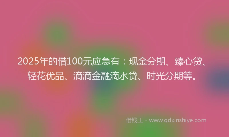 2025年的借100元应急有：现金分期、臻心贷、轻花优品、滴滴金融滴水贷、时光分期等。