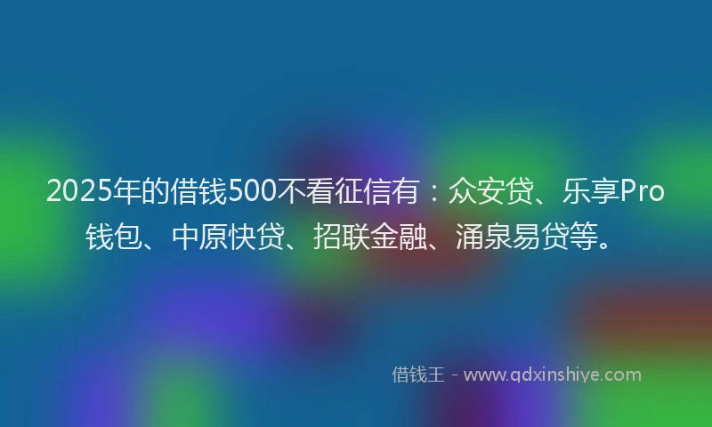 2025年的借钱500不看征信有：众安贷、乐享Pro钱包、中原快贷、招联金融、涌泉易贷等。