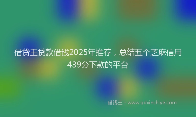 借贷王贷款借钱2025年推荐，总结五个芝麻信用439分下款的平台