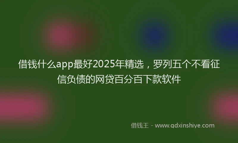 借钱什么app最好2025年精选，罗列五个不看征信负债的网贷百分百下款软件