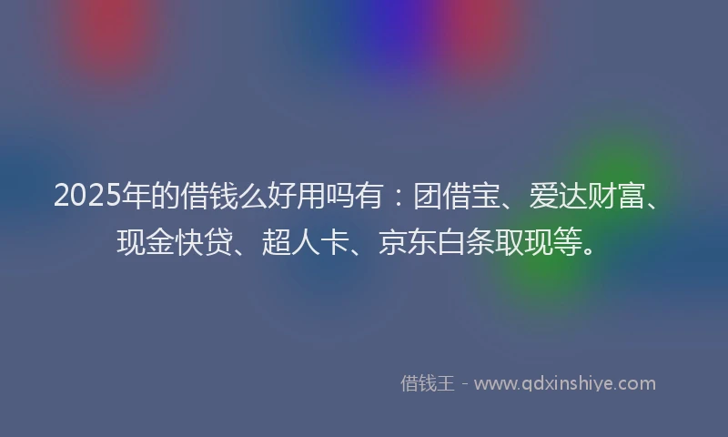 2025年的借钱么好用吗有：团借宝、爱达财富、现金快贷、超人卡、京东白条取现等。