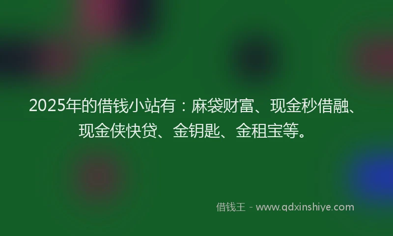 2025年的借钱小站有：麻袋财富、现金秒借融、现金侠快贷、金钥匙、金租宝等。