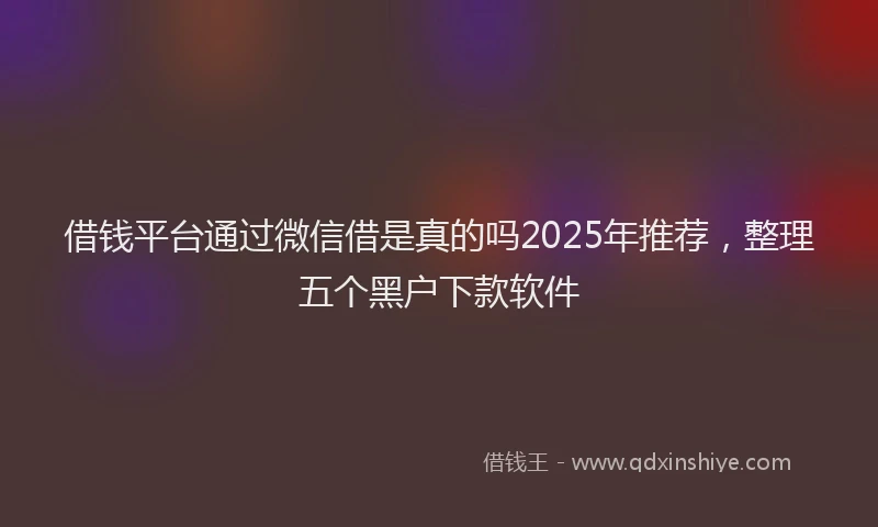 借钱平台通过微信借是真的吗2025年推荐，整理五个黑户下款软件