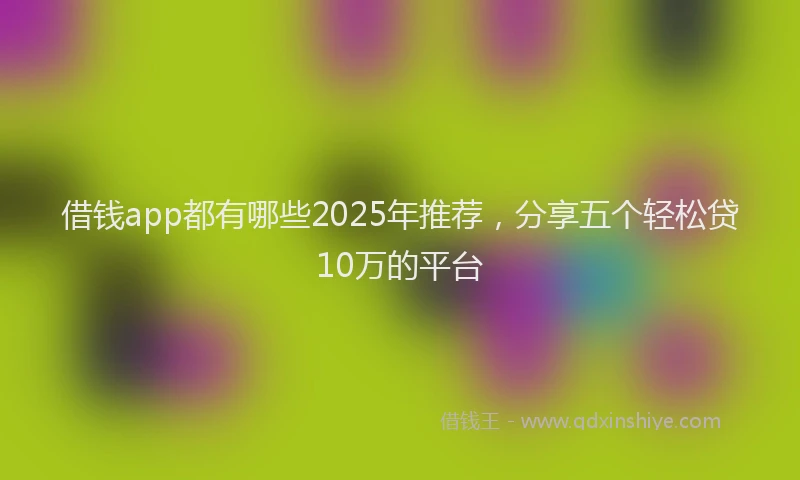 借钱app都有哪些2025年推荐，分享五个轻松贷10万的平台