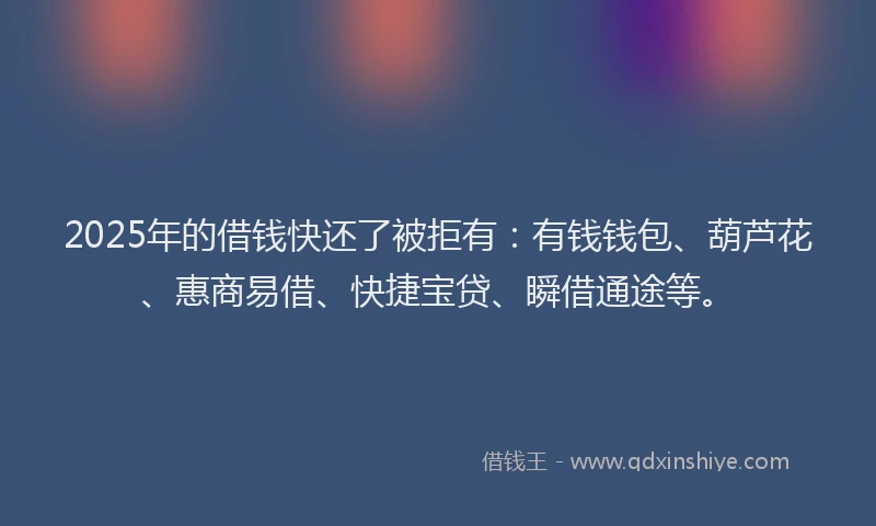 2025年的借钱快还了被拒有：有钱钱包、葫芦花、惠商易借、快捷宝贷、瞬借通途等。