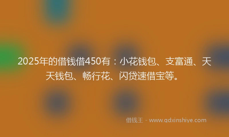 2025年的借钱借450有：小花钱包、支富通、天天钱包、畅行花、闪贷速借宝等。