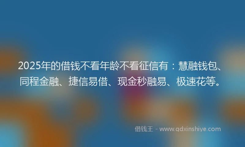 2025年的借钱不看年龄不看征信有：慧融钱包、同程金融、捷信易借、现金秒融易、极速花等。