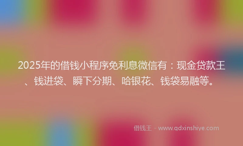 2025年的借钱小程序免利息微信有：现金贷款王、钱进袋、瞬下分期、哈银花、钱袋易融等。