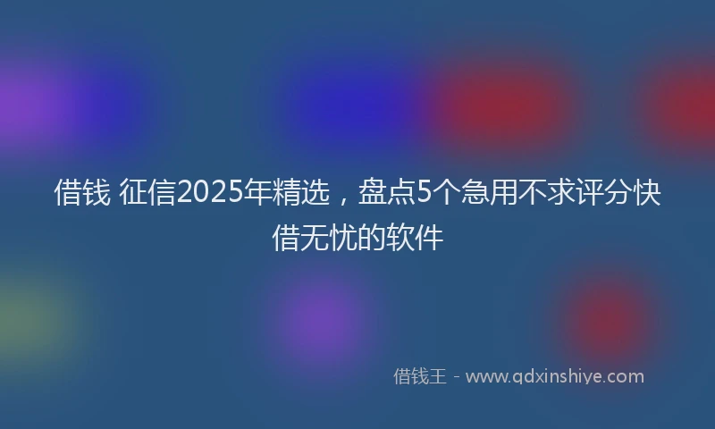 借钱 征信2025年精选，盘点5个急用不求评分快借无忧的软件