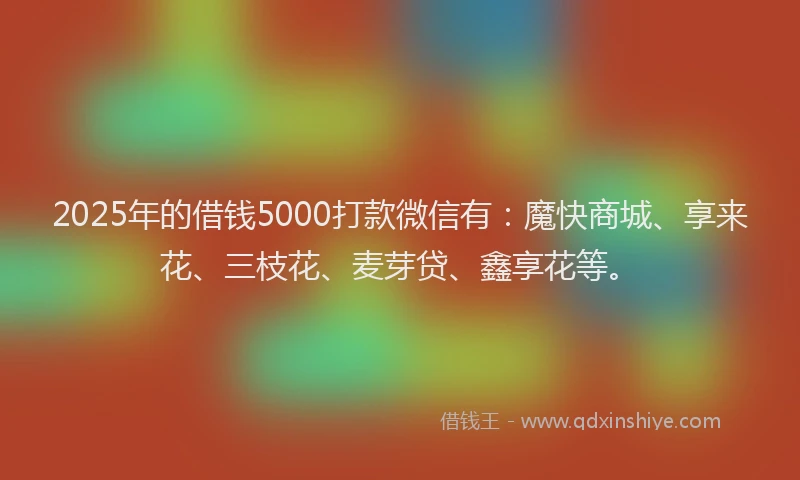 2025年的借钱5000打款微信有：魔快商城、享来花、三枝花、麦芽贷、鑫享花等。