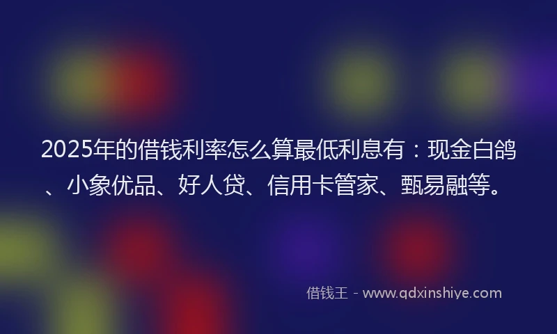 2025年的借钱利率怎么算最低利息有:现金白鸽、小象优品、好人贷、信用卡管家、甄易融等。