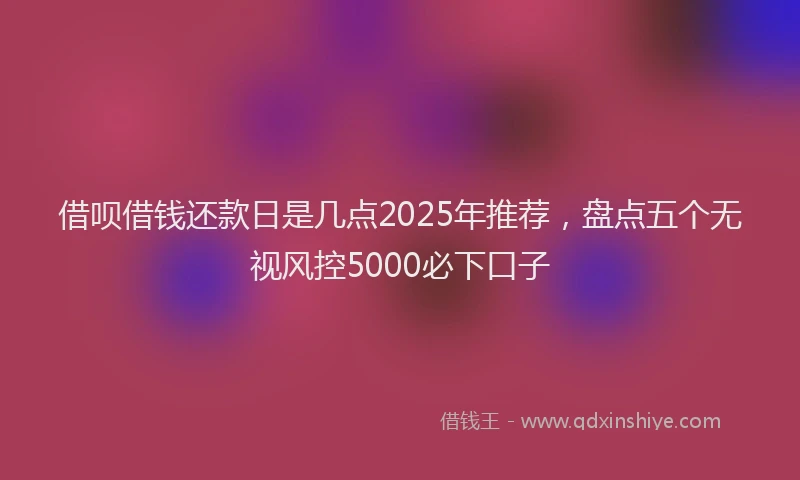 借呗借钱还款日是几点2025年推荐，盘点五个无视风控5000必下口子