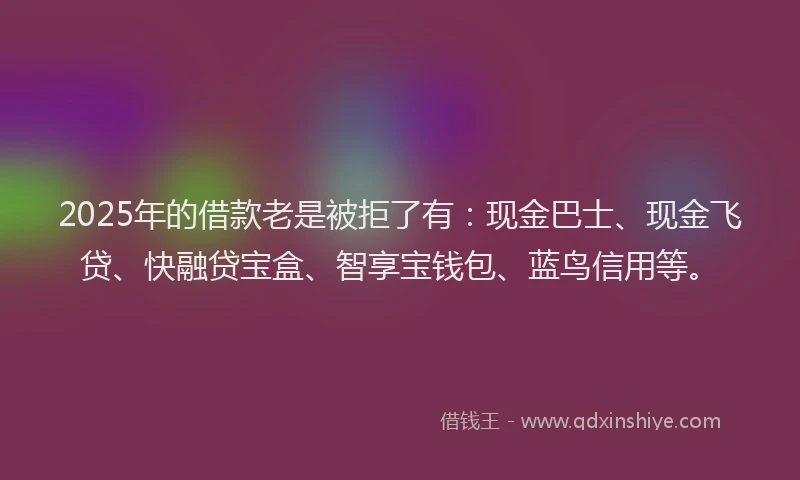 2025年的借款老是被拒了有：现金巴士、现金飞贷、快融贷宝盒、智享宝钱包、蓝鸟信用等。