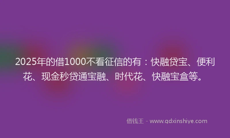 2025年的借1000不看征信的有：快融贷宝、便利花、现金秒贷通宝融、时代花、快融宝盒等。