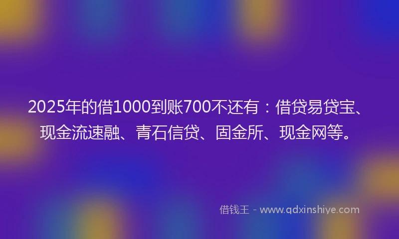 2025年的借1000到账700不还有：借贷易贷宝、现金流速融、青石信贷、固金所、现金网等。