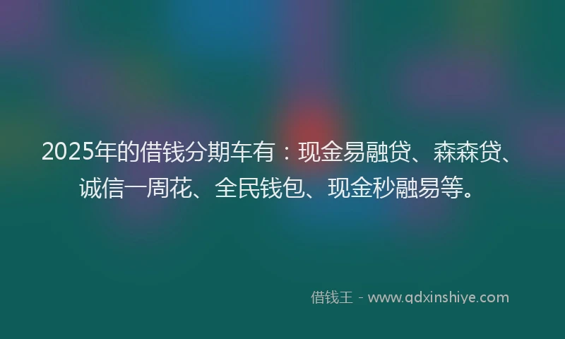 2025年的借钱分期车有：现金易融贷、森森贷、诚信一周花、全民钱包、现金秒融易等。