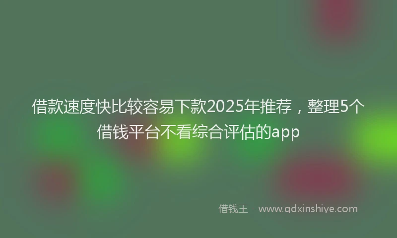 借款速度快比较容易下款2025年推荐，整理5个借钱平台不看综合评估的app