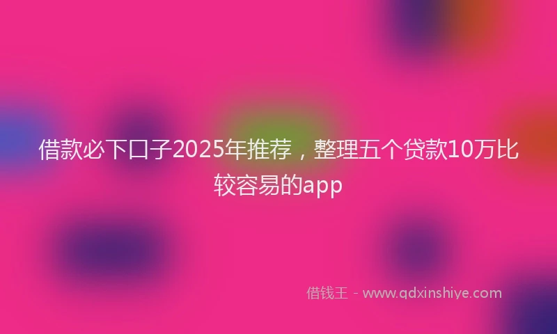 借款必下口子2025年推荐，整理五个贷款10万比较容易的app