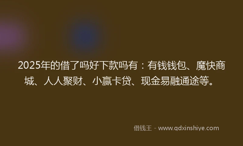 2025年的借了吗好下款吗有：有钱钱包、魔快商城、人人聚财、小赢卡贷、现金易融通途等。