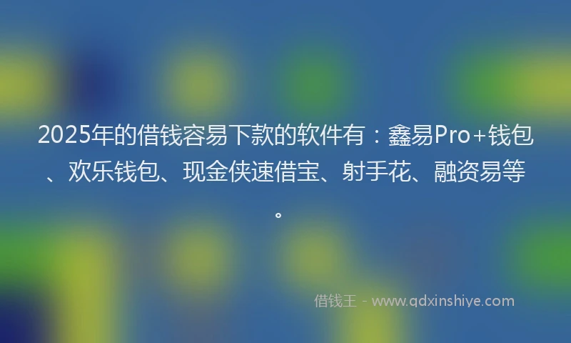 2025年的借钱容易下款的软件有：鑫易Pro+钱包、欢乐钱包、现金侠速借宝、射手花、融资易等。