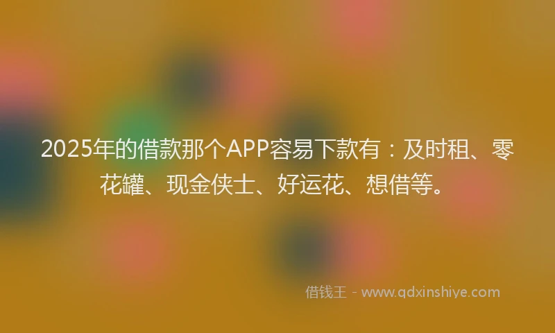 2025年的借款那个APP容易下款有：及时租、零花罐、现金侠士、好运花、想借等。