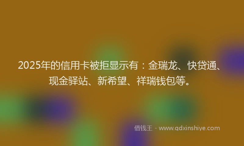 2025年的信用卡被拒显示有：金瑞龙、快贷通、现金驿站、新希望、祥瑞钱包等。