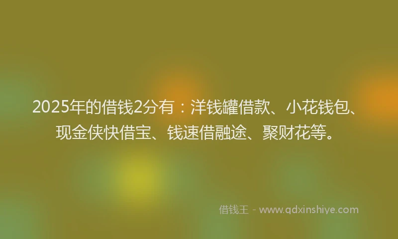 2025年的借钱2分有：洋钱罐借款、小花钱包、现金侠快借宝、钱速借融途、聚财花等。