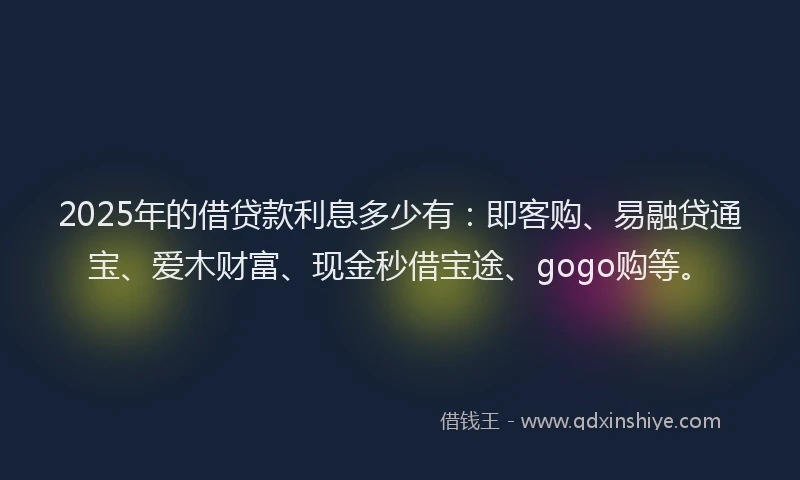 2025年的借贷款利息多少有：即客购、易融贷通宝、爱木财富、现金秒借宝途、gogo购等。