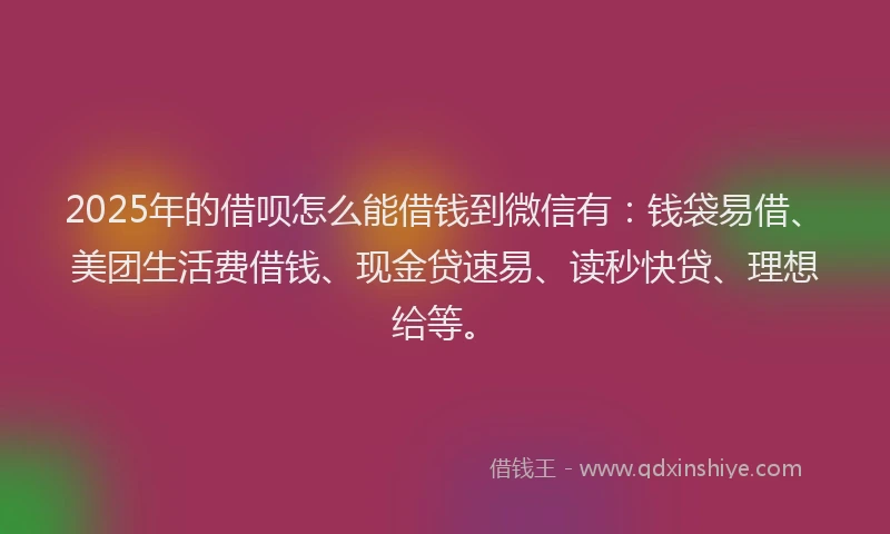 2025年的借呗怎么能借钱到微信有：钱袋易借、美团生活费借钱、现金贷速易、读秒快贷、理想给等。