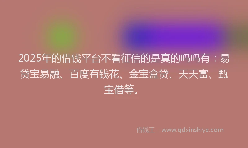 2025年的借钱平台不看征信的是真的吗吗有：易贷宝易融、百度有钱花、金宝盒贷、天天富、甄宝借等。