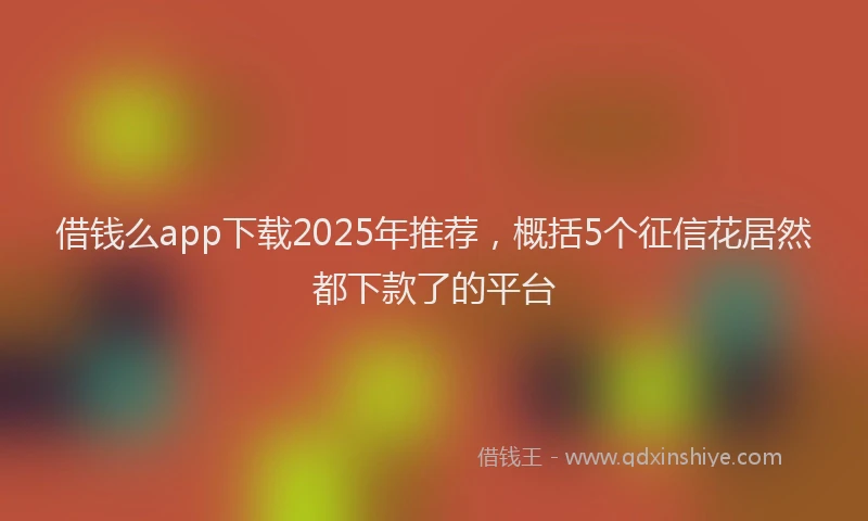 借钱么app下载2025年推荐，概括5个征信花居然都下款了的平台