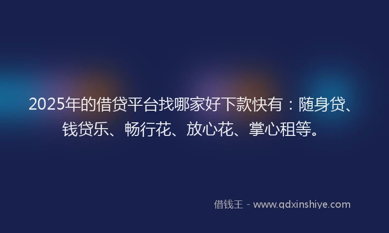 2025年的借贷平台找哪家好下款快有：随身贷、钱贷乐、畅行花、放心花、掌心租等。