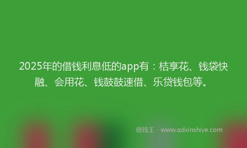 2025年的借钱利息低的app有：桔享花、钱袋快融、会用花、钱鼓鼓速借、乐贷钱包等。