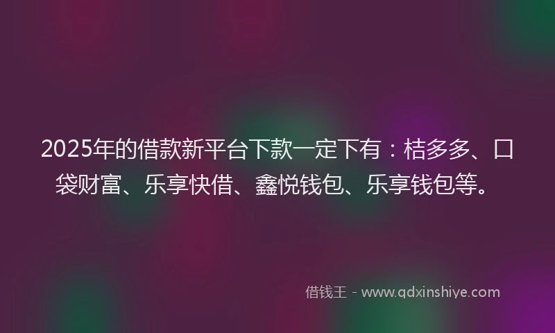 2025年的借款新平台下款一定下有：桔多多、口袋财富、乐享快借、鑫悦钱包、乐享钱包等。