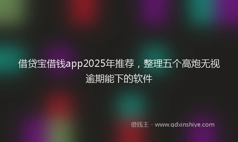 借贷宝借钱app2025年推荐，整理五个高炮无视逾期能下的软件